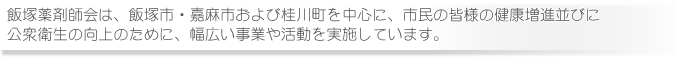 飯塚薬剤師会は、飯塚市・嘉麻市および桂川町を中心に、市民の皆様の健康増進並びに公衆衛生の向上のために、幅広い事業や活動を実施しています。